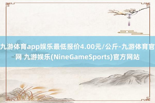 九游体育app娱乐最低报价4.00元/公斤-九游体育官网 九游娱乐(NineGameSports)官方网站