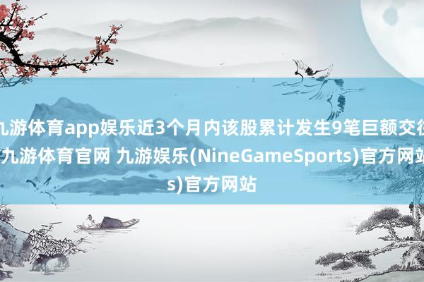 九游体育app娱乐近3个月内该股累计发生9笔巨额交往-九游体育官网 九游娱乐(NineGameSports)官方网站