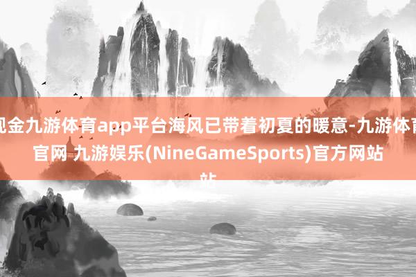 现金九游体育app平台海风已带着初夏的暖意-九游体育官网 九游娱乐(NineGameSports)官方网站