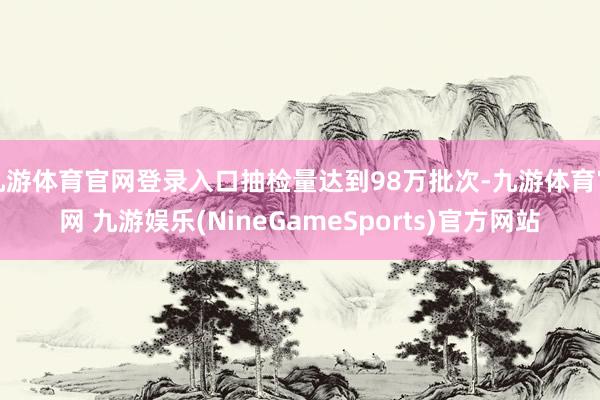 九游体育官网登录入口抽检量达到98万批次-九游体育官网 九游娱乐(NineGameSports)官方网站