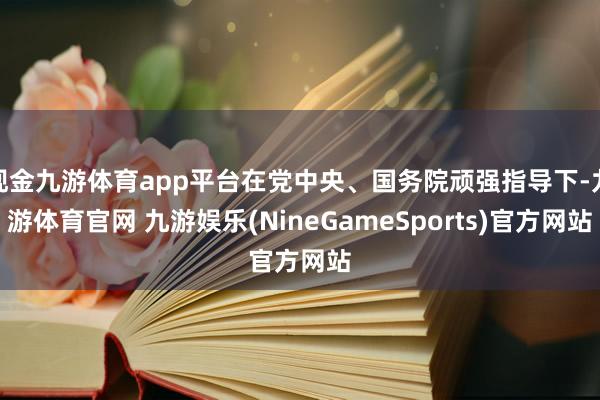 现金九游体育app平台在党中央、国务院顽强指导下-九游体育官网 九游娱乐(NineGameSports)官方网站