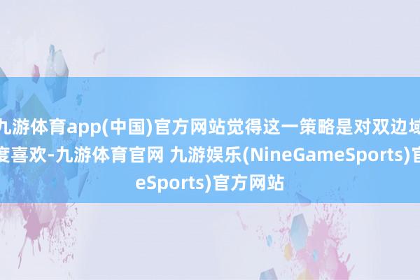 九游体育app(中国)官方网站觉得这一策略是对双边域系的高度喜欢-九游体育官网 九游娱乐(NineGameSports)官方网站