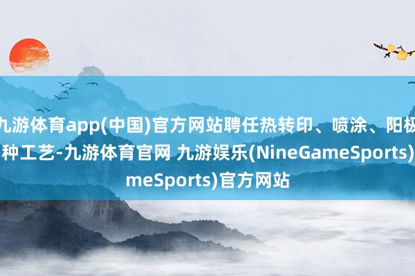 九游体育app(中国)官方网站聘任热转印、喷涂、阳极氧化等多种工艺-九游体育官网 九游娱乐(NineGameSports)官方网站
