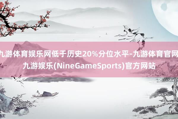 九游体育娱乐网低于历史20%分位水平-九游体育官网 九游娱乐(NineGameSports)官方网站