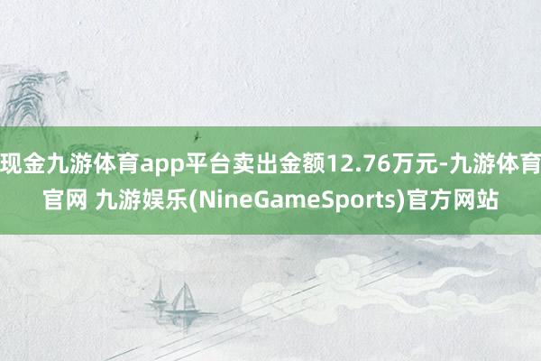 现金九游体育app平台卖出金额12.76万元-九游体育官网 九游娱乐(NineGameSports)官方网站