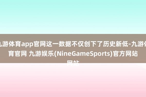 九游体育app官网这一数据不仅创下了历史新低-九游体育官网 九游娱乐(NineGameSports)官方网站
