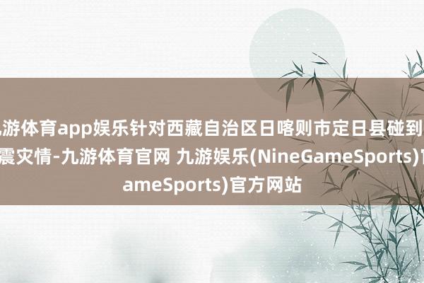 九游体育app娱乐针对西藏自治区日喀则市定日县碰到的6.8级地震灾情-九游体育官网 九游娱乐(NineGameSports)官方网站