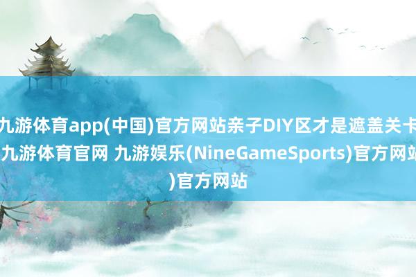 九游体育app(中国)官方网站亲子DIY区才是遮盖关卡-九游体育官网 九游娱乐(NineGameSports)官方网站