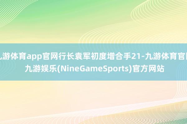 九游体育app官网行长袁军初度增合手21-九游体育官网 九游娱乐(NineGameSports)官方网站