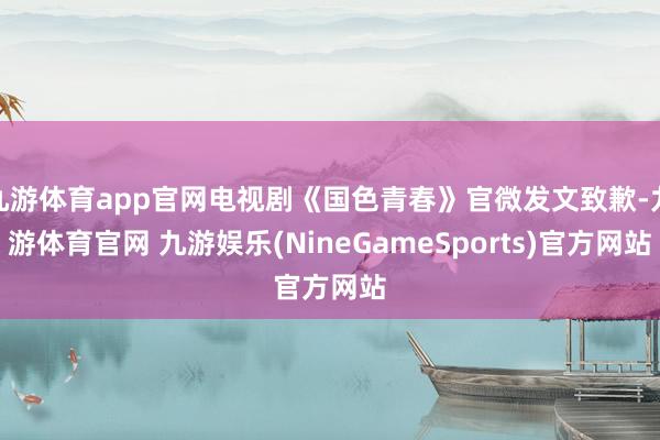 九游体育app官网电视剧《国色青春》官微发文致歉-九游体育官网 九游娱乐(NineGameSports)官方网站