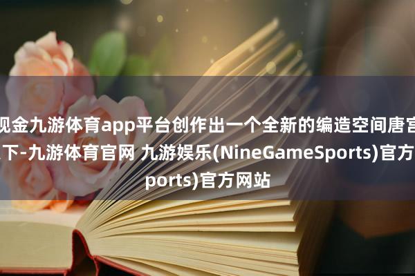 现金九游体育app平台创作出一个全新的编造空间唐宫元天下-九游体育官网 九游娱乐(NineGameSports)官方网站
