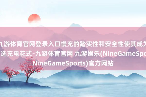 九游体育官网登录入口慢充的踏实性和安全性使其成为很多车主的首选充电花式-九游体育官网 九游娱乐(NineGameSports)官方网站
