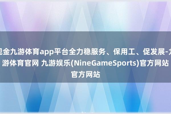 现金九游体育app平台全力稳服务、保用工、促发展-九游体育官网 九游娱乐(NineGameSports)官方网站