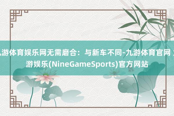 九游体育娱乐网无需磨合：与新车不同-九游体育官网 九游娱乐(NineGameSports)官方网站