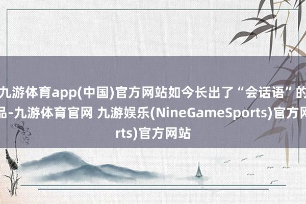 九游体育app(中国)官方网站如今长出了“会话语”的商品-九游体育官网 九游娱乐(NineGameSports)官方网站