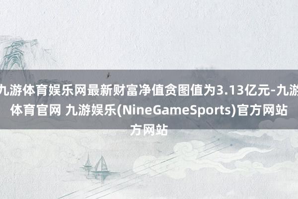 九游体育娱乐网最新财富净值贪图值为3.13亿元-九游体育官网 九游娱乐(NineGameSports)官方网站
