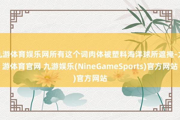 九游体育娱乐网所有这个词肉体被塑料海洋球所遮掩-九游体育官网 九游娱乐(NineGameSports)官方网站