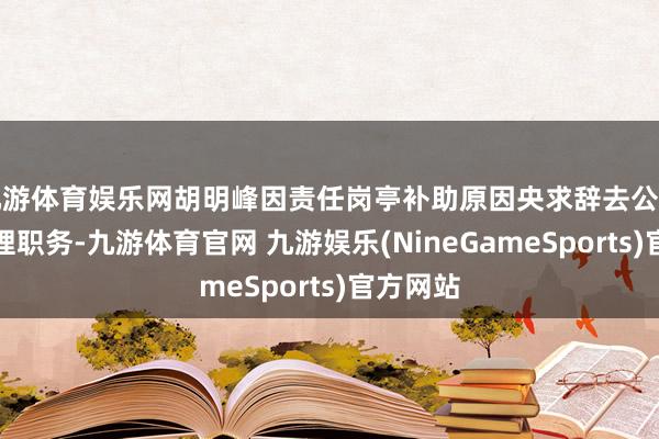 九游体育娱乐网胡明峰因责任岗亭补助原因央求辞去公司副总司理职务-九游体育官网 九游娱乐(NineGameSports)官方网站