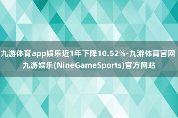 九游体育app娱乐近1年下降10.52%-九游体育官网 九游娱乐(NineGameSports)官方网站