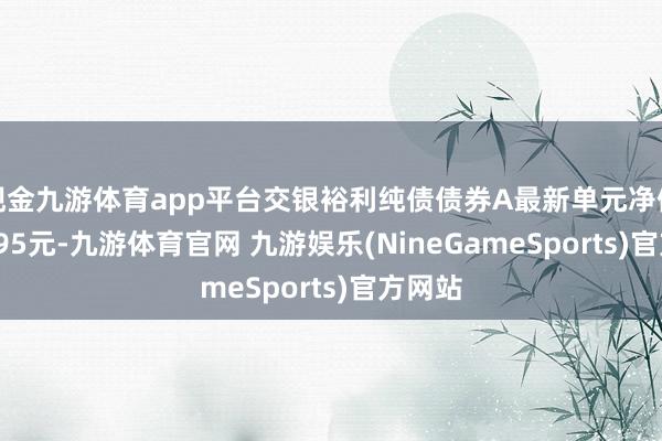 现金九游体育app平台交银裕利纯债债券A最新单元净值为1.095元-九游体育官网 九游娱乐(NineGameSports)官方网站