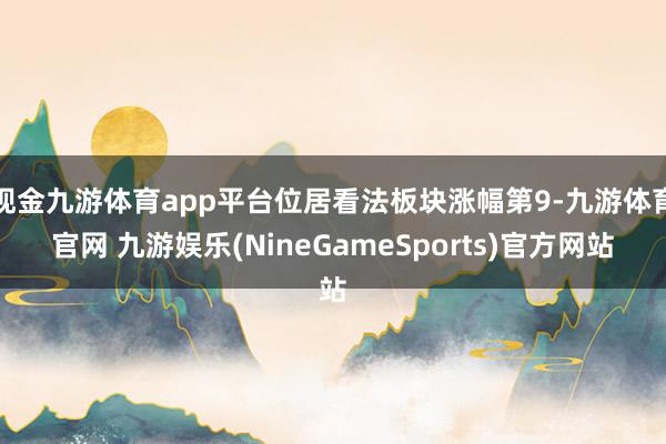 现金九游体育app平台位居看法板块涨幅第9-九游体育官网 九游娱乐(NineGameSports)官方网站