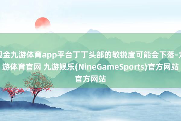 现金九游体育app平台丁丁头部的敏锐度可能会下落-九游体育官网 九游娱乐(NineGameSports)官方网站