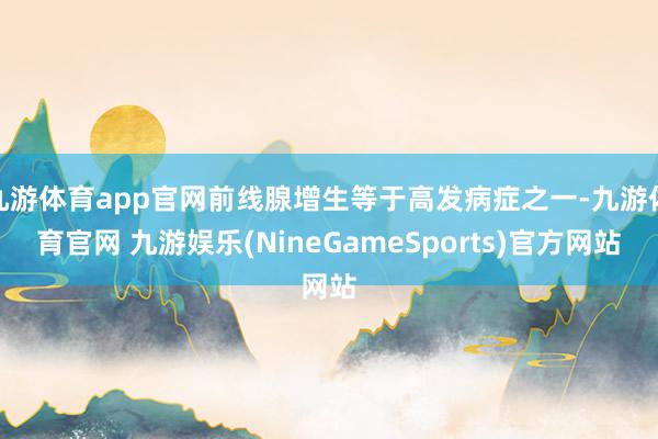 九游体育app官网前线腺增生等于高发病症之一-九游体育官网 九游娱乐(NineGameSports)官方网站