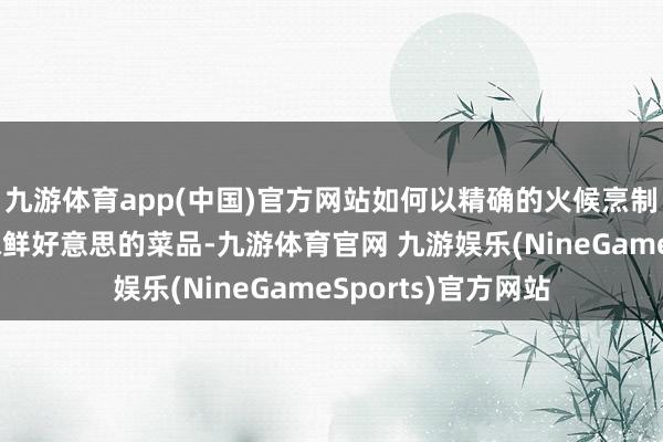 九游体育app(中国)官方网站如何以精确的火候烹制出一菜一味、滋味鲜好意思的菜品-九游体育官网 九游娱乐(NineGameSports)官方网站