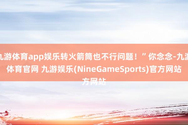 九游体育app娱乐转火箭筒也不行问题！”你念念-九游体育官网 九游娱乐(NineGameSports)官方网站