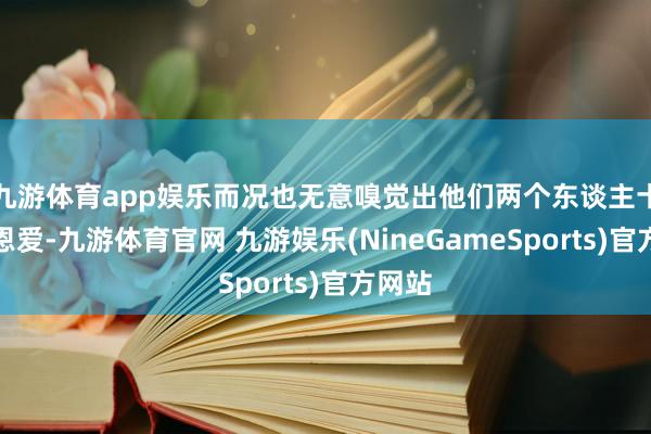 九游体育app娱乐而况也无意嗅觉出他们两个东谈主十分的恩爱-九游体育官网 九游娱乐(NineGameSports)官方网站