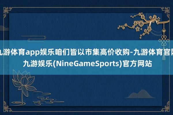 九游体育app娱乐咱们皆以市集高价收购-九游体育官网 九游娱乐(NineGameSports)官方网站