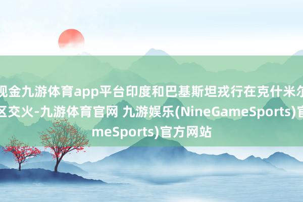 现金九游体育app平台印度和巴基斯坦戎行在克什米尔边境地区交火-九游体育官网 九游娱乐(NineGameSports)官方网站