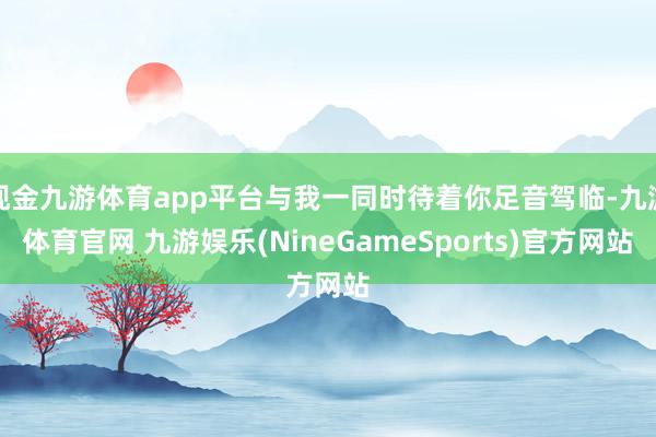 现金九游体育app平台与我一同时待着你足音驾临-九游体育官网 九游娱乐(NineGameSports)官方网站