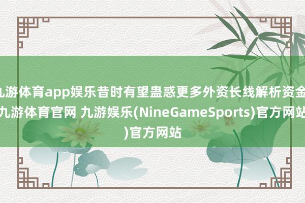 九游体育app娱乐昔时有望蛊惑更多外资长线解析资金-九游体育官网 九游娱乐(NineGameSports)官方网站