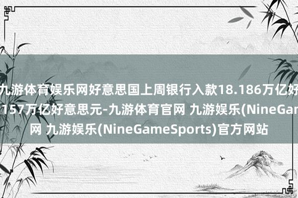 九游体育娱乐网好意思国上周银行入款18.186万亿好意思元 之前一周18.157万亿好意思元-九游体育官网 九游娱乐(NineGameSports)官方网站