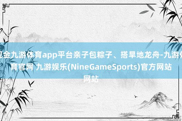 现金九游体育app平台亲子包粽子、搭旱地龙舟-九游体育官网 九游娱乐(NineGameSports)官方网站
