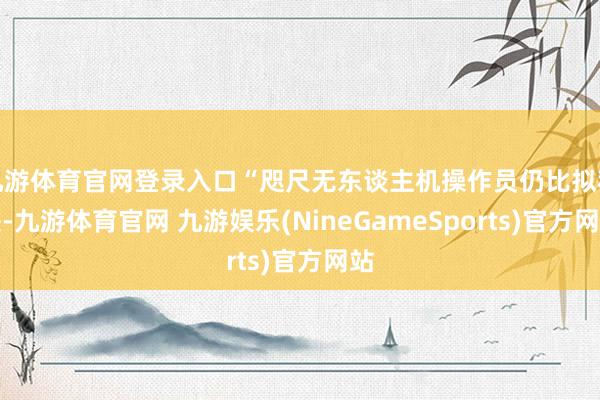 九游体育官网登录入口“咫尺无东谈主机操作员仍比拟稀缺-九游体育官网 九游娱乐(NineGameSports)官方网站