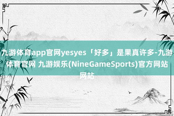九游体育app官网yesyes「好多」是果真许多-九游体育官网 九游娱乐(NineGameSports)官方网站