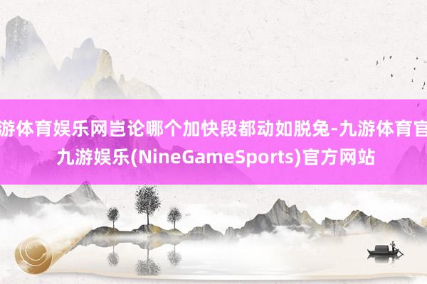 九游体育娱乐网岂论哪个加快段都动如脱兔-九游体育官网 九游娱乐(NineGameSports)官方网站