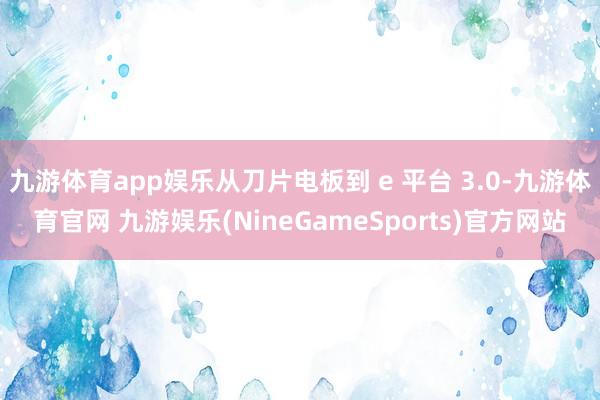 九游体育app娱乐从刀片电板到 e 平台 3.0-九游体育官网 九游娱乐(NineGameSports)官方网站