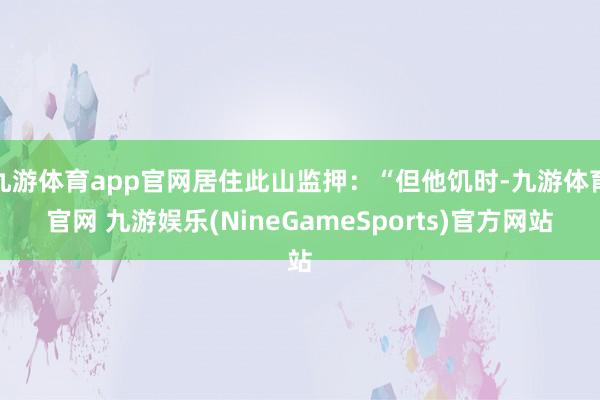 九游体育app官网居住此山监押：“但他饥时-九游体育官网 九游娱乐(NineGameSports)官方网站