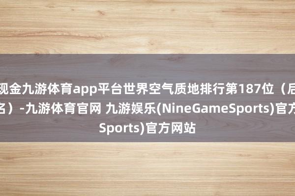 现金九游体育app平台世界空气质地排行第187位（后135名）-九游体育官网 九游娱乐(NineGameSports)官方网站