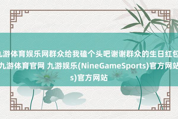 九游体育娱乐网群众给我磕个头吧谢谢群众的生日红包-九游体育官网 九游娱乐(NineGameSports)官方网站