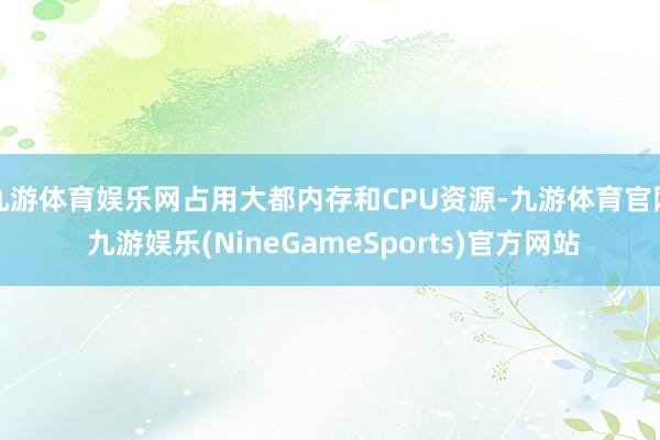 九游体育娱乐网占用大都内存和CPU资源-九游体育官网 九游娱乐(NineGameSports)官方网站