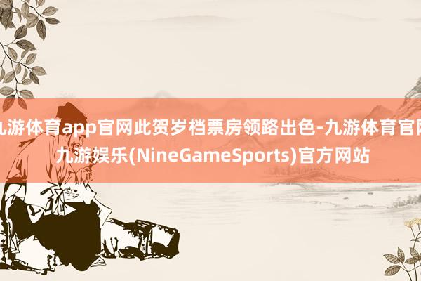 九游体育app官网此贺岁档票房领路出色-九游体育官网 九游娱乐(NineGameSports)官方网站