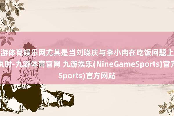 九游体育娱乐网尤其是当刘晓庆与李小冉在吃饭问题上产生争执时-九游体育官网 九游娱乐(NineGameSports)官方网站