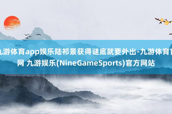 九游体育app娱乐陆祁景获得谜底就要外出-九游体育官网 九游娱乐(NineGameSports)官方网站