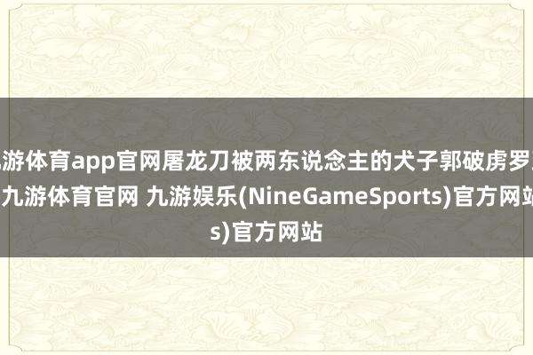 九游体育app官网屠龙刀被两东说念主的犬子郭破虏罗致-九游体育官网 九游娱乐(NineGameSports)官方网站