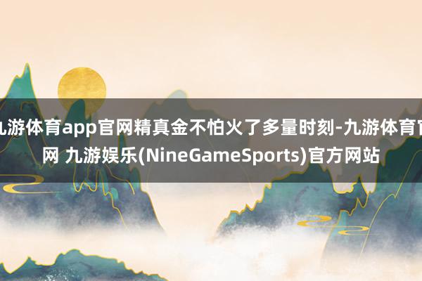九游体育app官网精真金不怕火了多量时刻-九游体育官网 九游娱乐(NineGameSports)官方网站