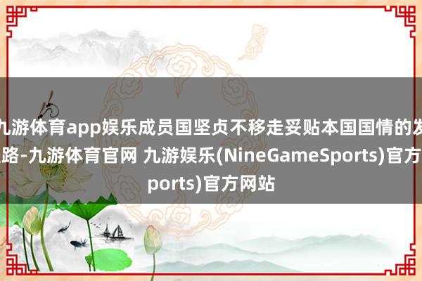 九游体育app娱乐成员国坚贞不移走妥贴本国国情的发展谈路-九游体育官网 九游娱乐(NineGameSports)官方网站